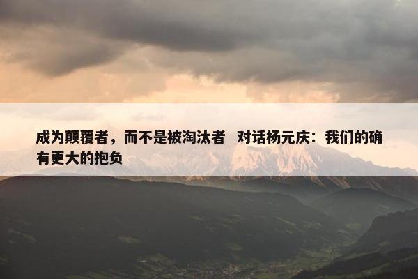 成为颠覆者，而不是被淘汰者  对话杨元庆：我们的确有更大的抱负