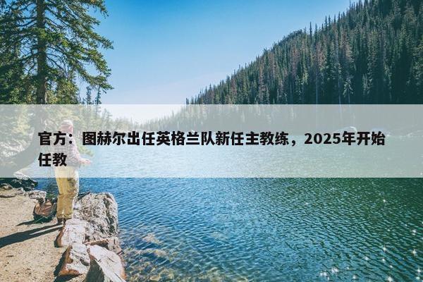 官方：图赫尔出任英格兰队新任主教练，2025年开始任教