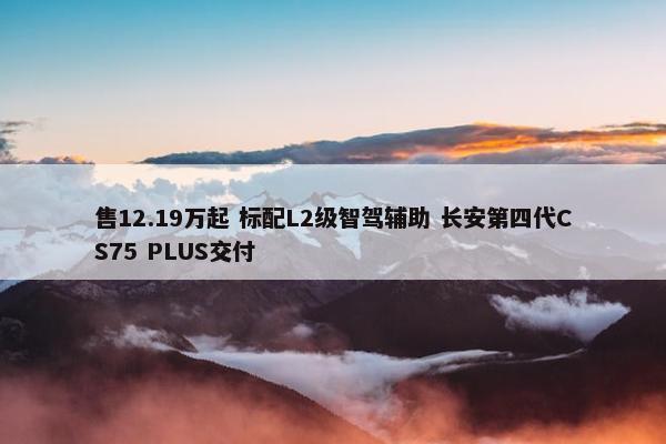 售12.19万起 标配L2级智驾辅助 长安第四代CS75 PLUS交付