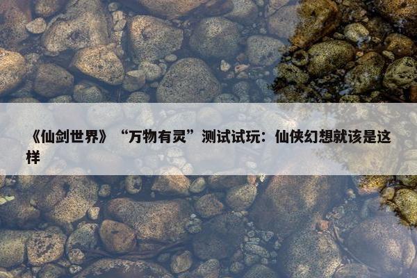 《仙剑世界》“万物有灵”测试试玩：仙侠幻想就该是这样