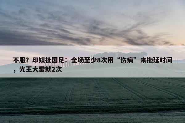 不服？印媒批国足：全场至少8次用“伤病”来拖延时间，光王大雷就2次