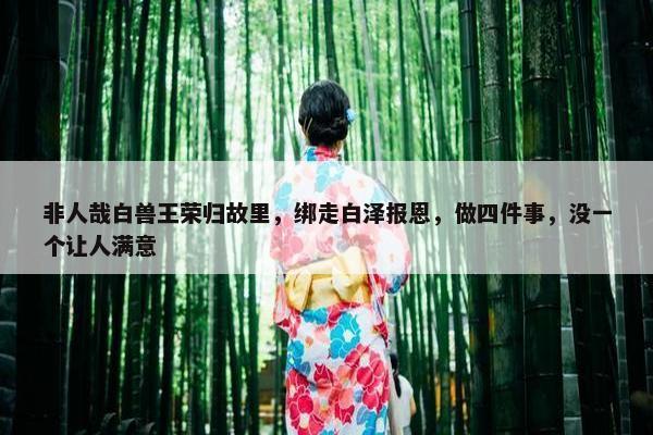 非人哉白兽王荣归故里，绑走白泽报恩，做四件事，没一个让人满意