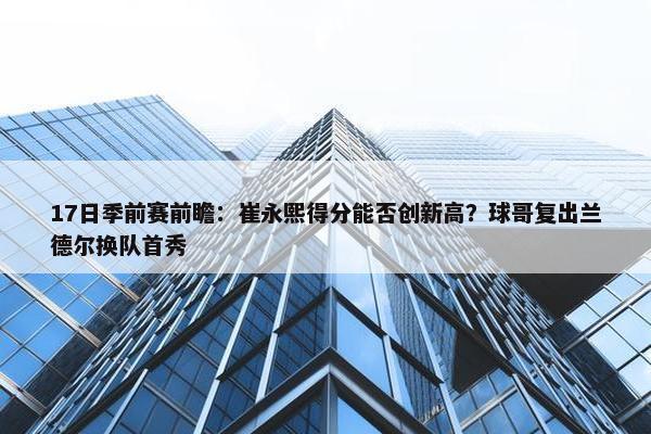 17日季前赛前瞻：崔永熙得分能否创新高？球哥复出兰德尔换队首秀