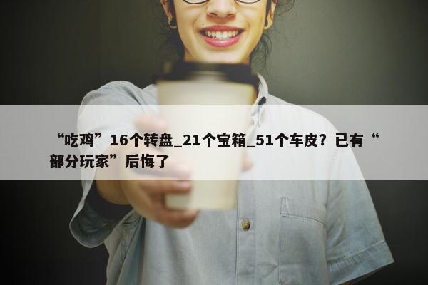 “吃鸡”16个转盘_21个宝箱_51个车皮？已有“部分玩家”后悔了