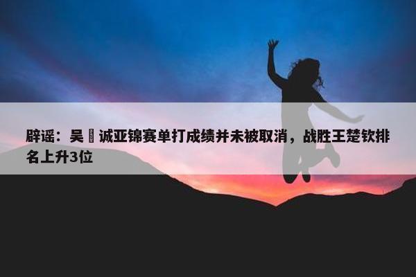 辟谣：吴晙诚亚锦赛单打成绩并未被取消，战胜王楚钦排名上升3位