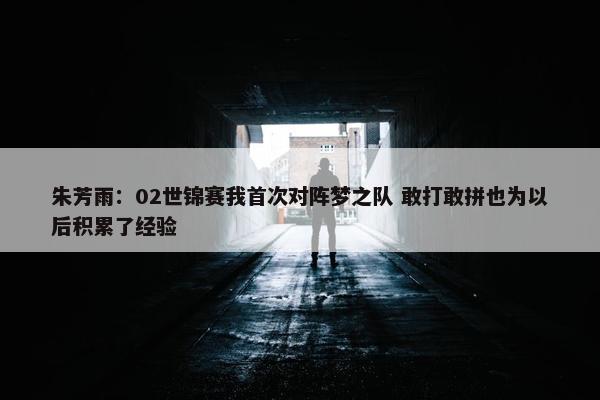 朱芳雨：02世锦赛我首次对阵梦之队 敢打敢拼也为以后积累了经验