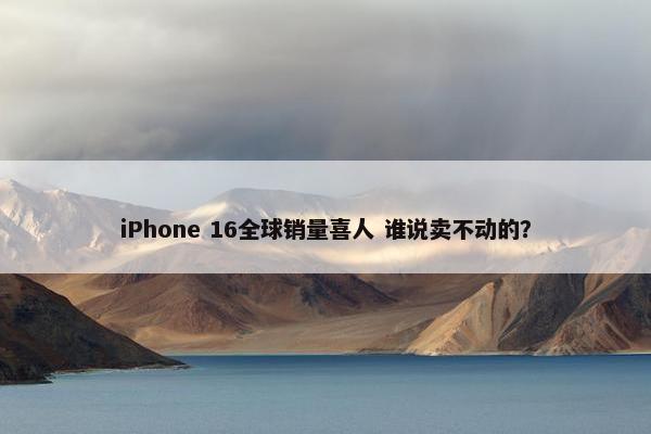 iPhone 16全球销量喜人 谁说卖不动的？