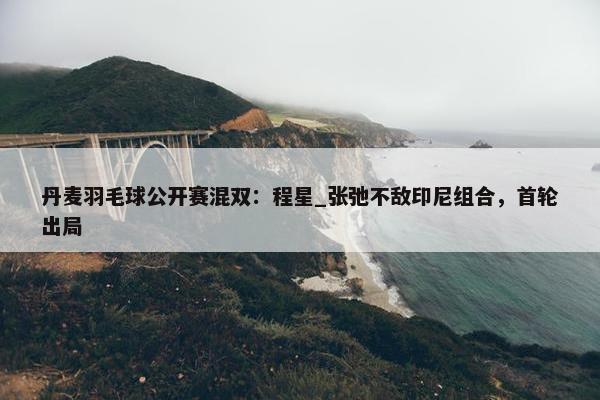 丹麦羽毛球公开赛混双：程星_张弛不敌印尼组合，首轮出局