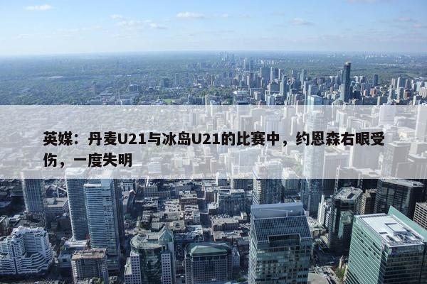 英媒：丹麦U21与冰岛U21的比赛中，约恩森右眼受伤，一度失明