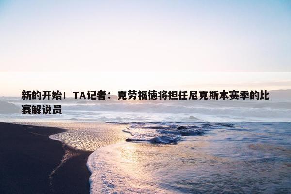 新的开始！TA记者：克劳福德将担任尼克斯本赛季的比赛解说员