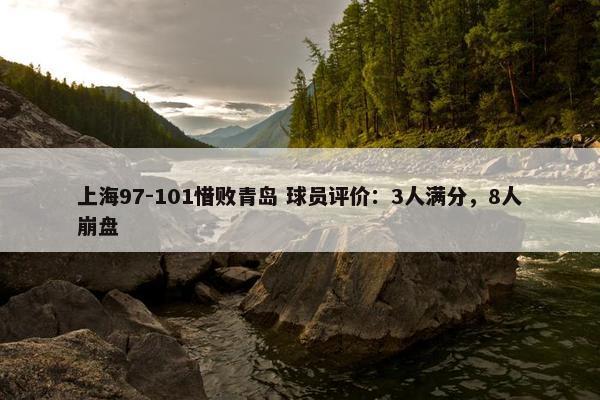 上海97-101惜败青岛 球员评价：3人满分，8人崩盘