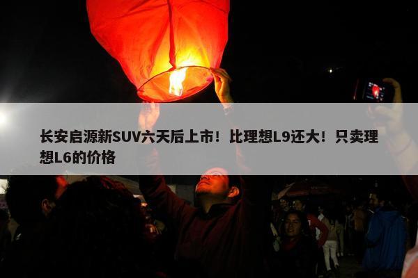 长安启源新SUV六天后上市！比理想L9还大！只卖理想L6的价格