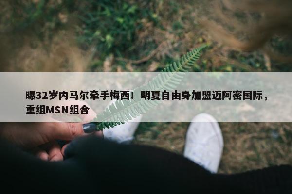 曝32岁内马尔牵手梅西！明夏自由身加盟迈阿密国际，重组MSN组合