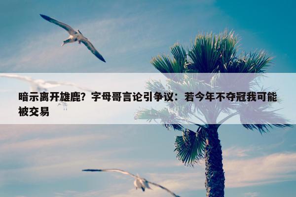 暗示离开雄鹿？字母哥言论引争议：若今年不夺冠我可能被交易