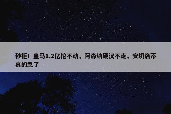 秒拒！皇马1.2亿挖不动，阿森纳硬汉不走，安切洛蒂真的急了