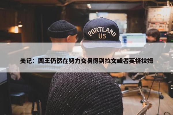 美记：国王仍然在努力交易得到拉文或者英格拉姆