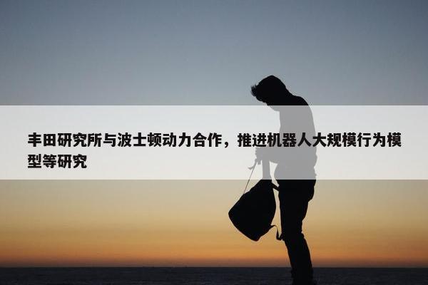 丰田研究所与波士顿动力合作，推进机器人大规模行为模型等研究