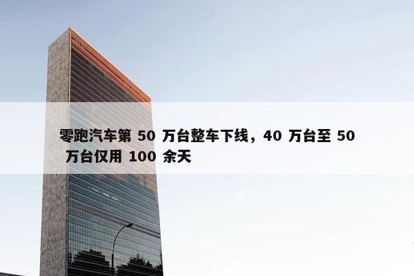 零跑汽车第 50 万台整车下线，40 万台至 50 万台仅用 100 余天