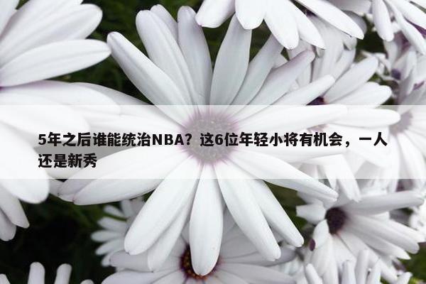 5年之后谁能统治NBA？这6位年轻小将有机会，一人还是新秀