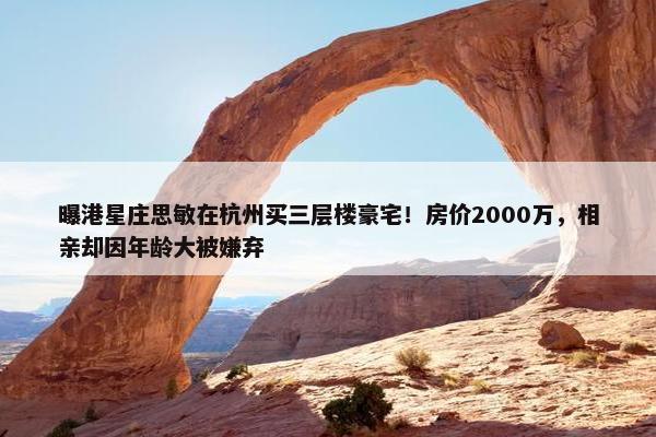 曝港星庄思敏在杭州买三层楼豪宅！房价2000万，相亲却因年龄大被嫌弃