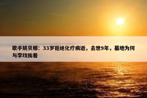 歌手姚贝娜：33岁拒绝化疗病逝，去世9年，墓地为何与李玟挨着