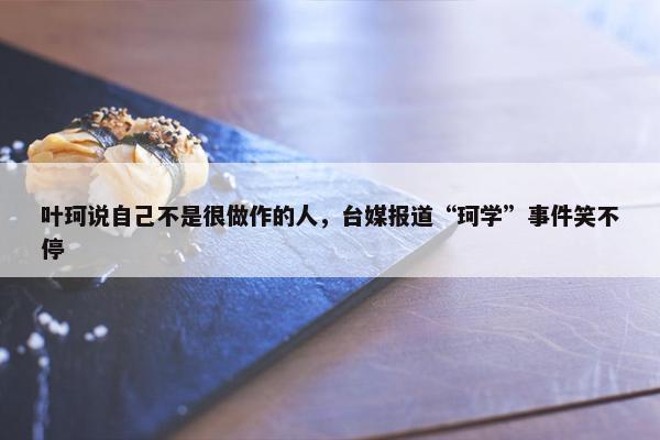 叶珂说自己不是很做作的人，台媒报道“珂学”事件笑不停