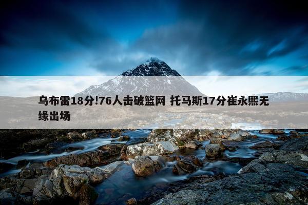 乌布雷18分!76人击破篮网 托马斯17分崔永熙无缘出场