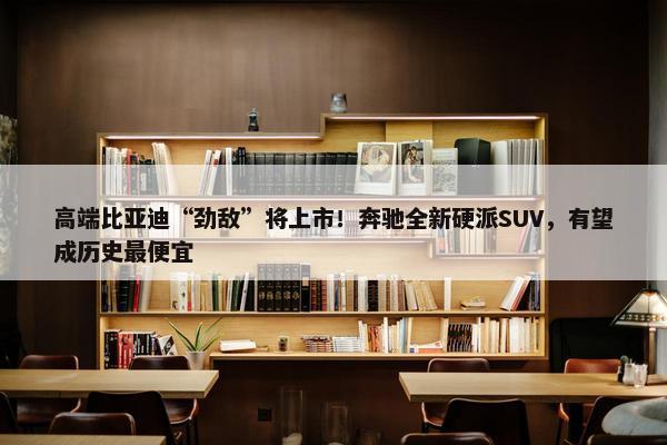 高端比亚迪“劲敌”将上市！奔驰全新硬派SUV，有望成历史最便宜