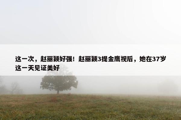 这一次，赵丽颖好强！赵丽颖3提金鹰视后，她在37岁这一天见证美好