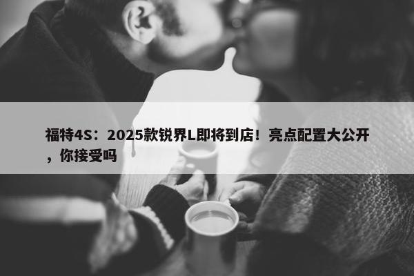 福特4S：2025款锐界L即将到店！亮点配置大公开，你接受吗