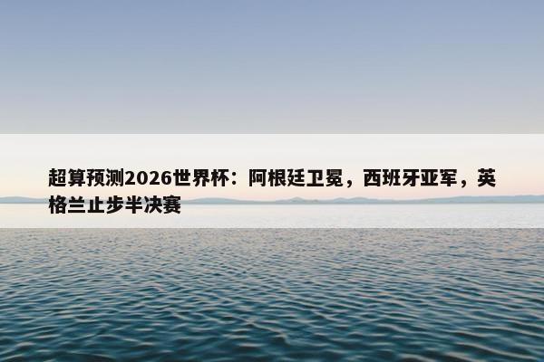 超算预测2026世界杯：阿根廷卫冕，西班牙亚军，英格兰止步半决赛