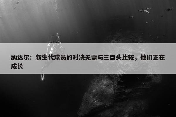 纳达尔：新生代球员的对决无需与三巨头比较，他们正在成长