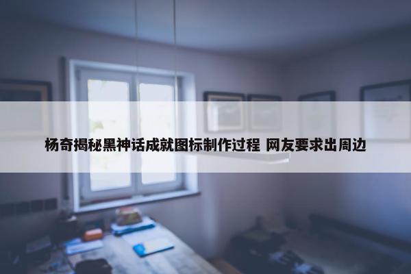 杨奇揭秘黑神话成就图标制作过程 网友要求出周边