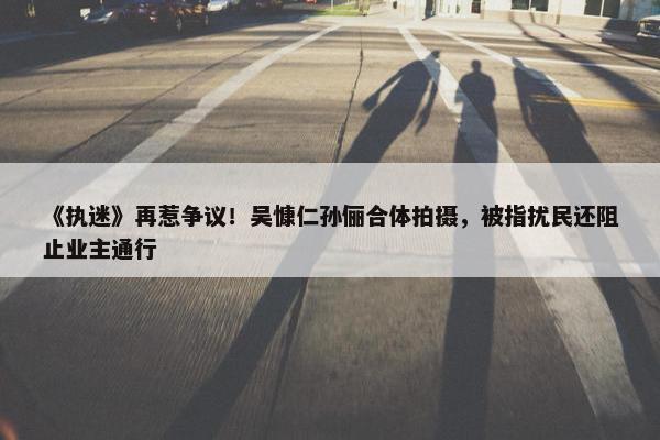 《执迷》再惹争议！吴慷仁孙俪合体拍摄，被指扰民还阻止业主通行