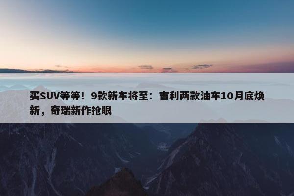 买SUV等等！9款新车将至：吉利两款油车10月底焕新，奇瑞新作抢眼