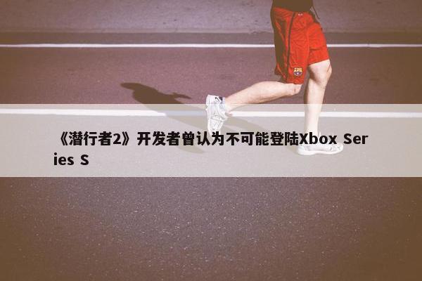 《潜行者2》开发者曾认为不可能登陆Xbox Series S