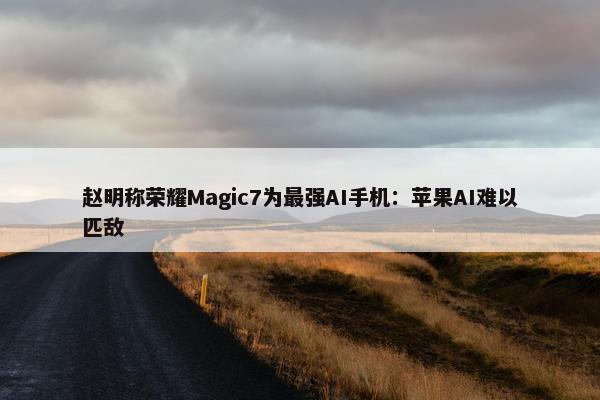 赵明称荣耀Magic7为最强AI手机：苹果AI难以匹敌