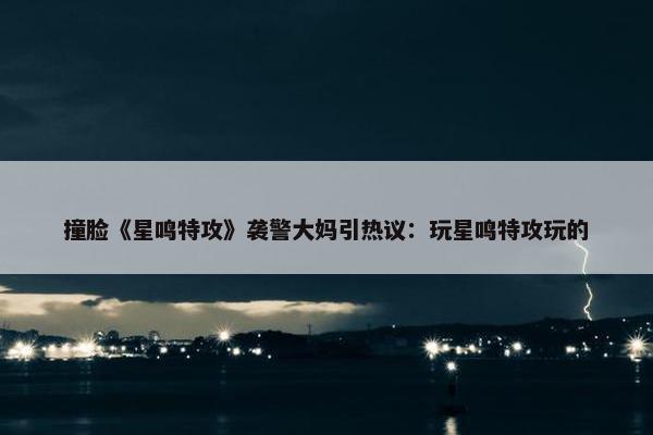 撞脸《星鸣特攻》袭警大妈引热议：玩星鸣特攻玩的