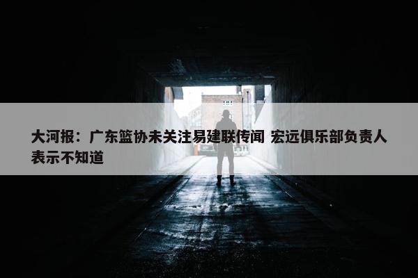 大河报：广东篮协未关注易建联传闻 宏远俱乐部负责人表示不知道