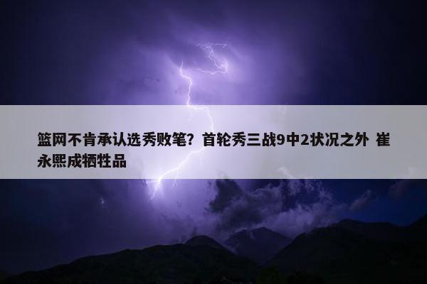 篮网不肯承认选秀败笔？首轮秀三战9中2状况之外 崔永熙成牺牲品