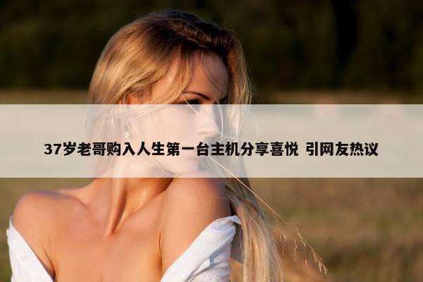 37岁老哥购入人生第一台主机分享喜悦 引网友热议