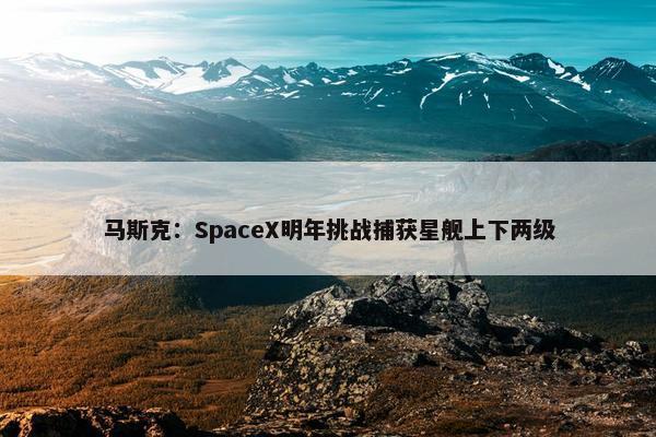 马斯克：SpaceX明年挑战捕获星舰上下两级