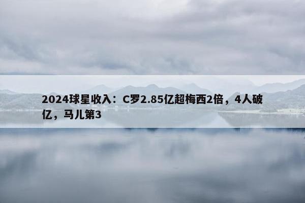 2024球星收入：C罗2.85亿超梅西2倍，4人破亿，马儿第3