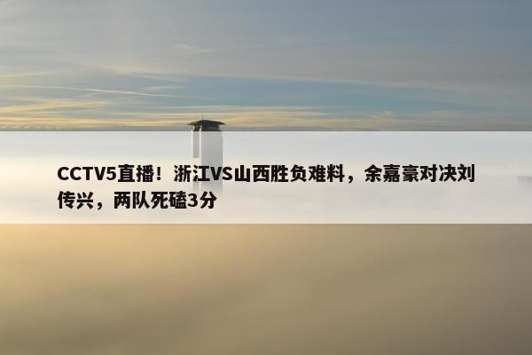 CCTV5直播！浙江VS山西胜负难料，余嘉豪对决刘传兴，两队死磕3分