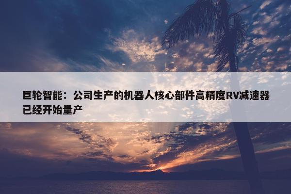 巨轮智能：公司生产的机器人核心部件高精度RV减速器已经开始量产