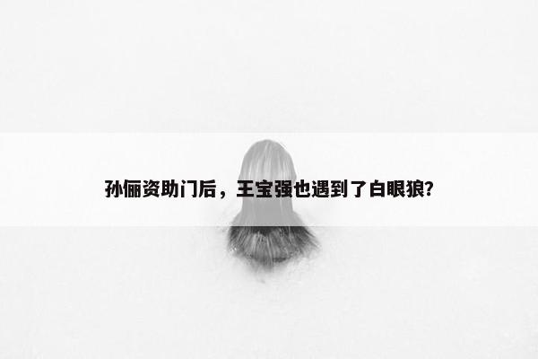 孙俪资助门后，王宝强也遇到了白眼狼？