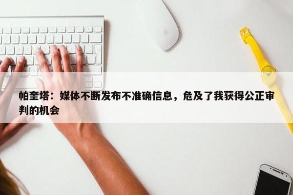 帕奎塔：媒体不断发布不准确信息，危及了我获得公正审判的机会