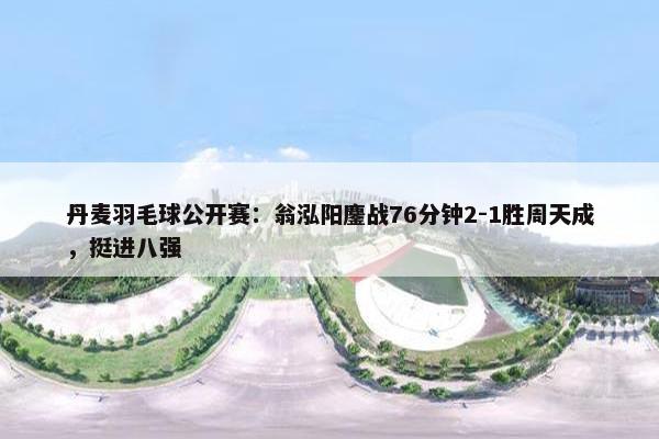 丹麦羽毛球公开赛：翁泓阳鏖战76分钟2-1胜周天成，挺进八强