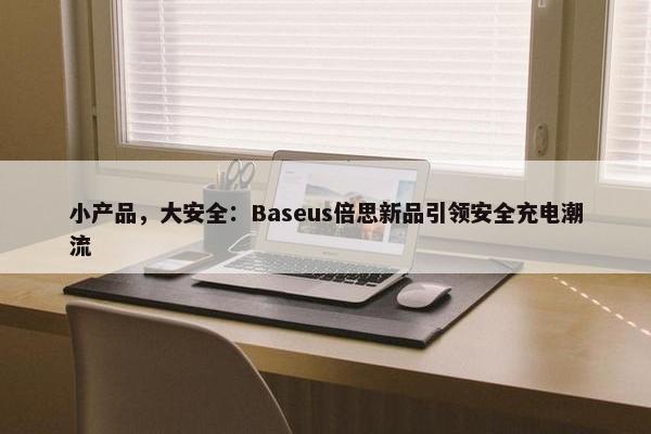 小产品，大安全：Baseus倍思新品引领安全充电潮流