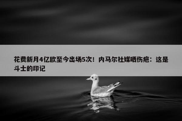 花费新月4亿欧至今出场5次！内马尔社媒晒伤疤：这是斗士的印记